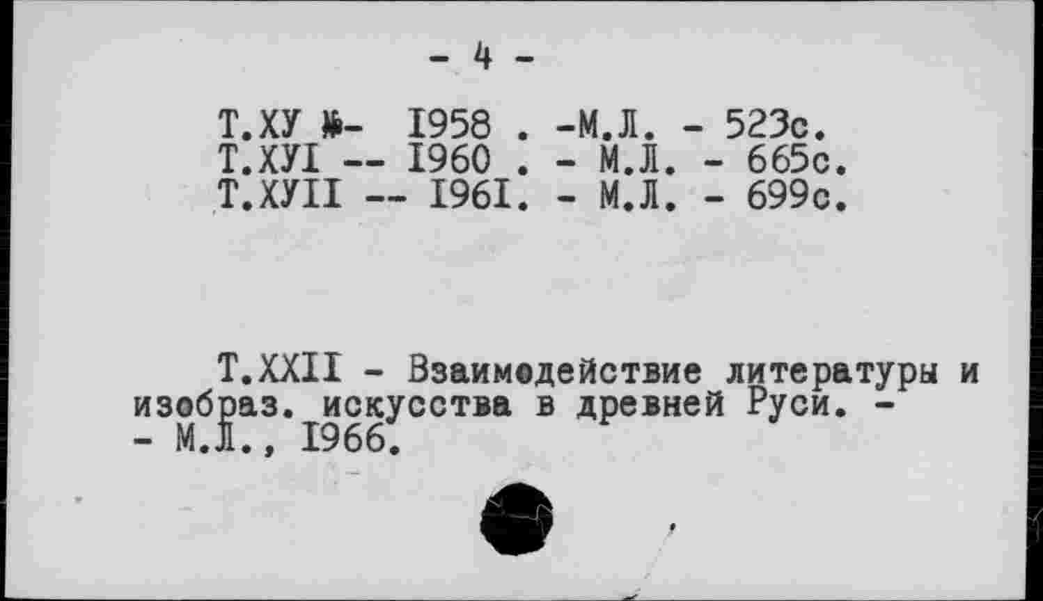 ﻿- 4 -
Т.ХУ »- 1958 . Т.ХУІ — I960 . Т.ХУІІ — 1961.
-М.Л. - 523с.
-	М.Л. - 665с.
-	М.Л. - 699с.
Т.ХХІІ - Взаимодействие литературы и изобраз. искусства в древней Руси. -- М.Л., I960.